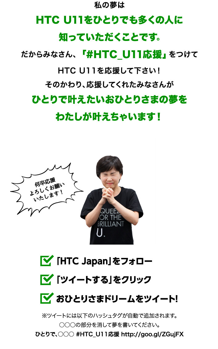 私の夢はHTC U11をひとりでも多くの人に知っていただくことです。だからみなさん、「#HTC_U11応援」をつけてHTC U11を応援して下さい！そのかわり、応援してくれたみなさんがひとりで叶えたいおひとりさまの夢をわたしが叶えちゃいます！ 