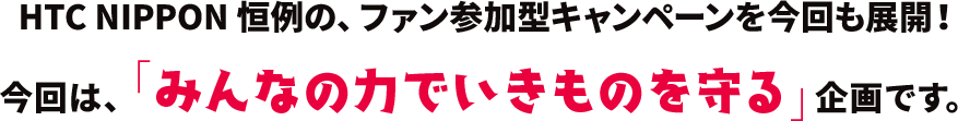 HTC NIPPON 恒例の、ファン参加型キャンペーンを今回も展開！
				今回は、「みんなの力でいきものを守る」企画です。